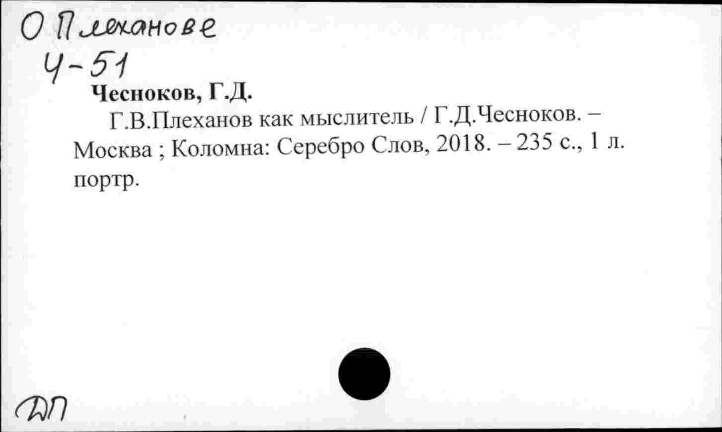 ﻿О Пллн-анове
Чесноков, Г.Д.
Г.В.Плеханов как мыслитель / Г.Д.Чесноков. -Москва ; Коломна: Серебро Слов, 2018. — 235 с., 1 л портр.
